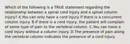 Which of the following is a TRUE statement regarding the relationship between a spinal cord injury and a spinal column​ injury? A.You can only have a cord injury if there is a concurrent column injury. B.If there is a cord​ injury, the patient will complain of some type of pain to the vertebral column. C.You can have a cord injury without a column injury. D.The presence of pain along the vertebral column indicates the presence of a cord injury.