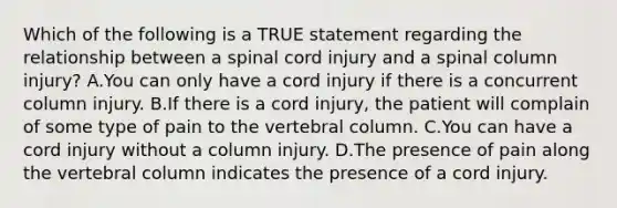 Which of the following is a TRUE statement regarding the relationship between a spinal cord injury and a spinal column​ injury? A.You can only have a cord injury if there is a concurrent column injury. B.If there is a cord​ injury, the patient will complain of some type of pain to the vertebral column. C.You can have a cord injury without a column injury. D.The presence of pain along the vertebral column indicates the presence of a cord injury.