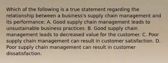 Which of the following is a true statement regarding the relationship between a business's supply chain management and its performance: A. Good supply chain management leads to unsustainable business practices. B. Good supply chain management leads to decreased value for the customer. C. Poor supply chain management can result in customer satisfaction. D. Poor supply chain management can result in customer dissatisfaction.