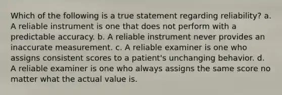 Which of the following is a true statement regarding reliability? a. A reliable instrument is one that does not perform with a predictable accuracy. b. A reliable instrument never provides an inaccurate measurement. c. A reliable examiner is one who assigns consistent scores to a patient's unchanging behavior. d. A reliable examiner is one who always assigns the same score no matter what the actual value is.