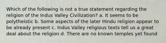 Which of the following is not a true statement regarding the religion of the Indus Valley Civilization? a. It seems to be polytheistic b. Some aspects of the later Hindu religion appear to be already present c. Indus Valley religious texts tell us a great deal about the religion d. There are no known temples yet found