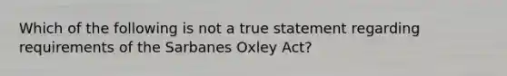 Which of the following is not a true statement regarding requirements of the Sarbanes Oxley Act?