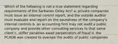 Which of the following is not a true statement regarding requirements of the Sarbanes Oxley Act? a. private companies must issue an internal control report, and the outside auditor must evaluate and report on the soundness of the company's internal controls b. an accounting firm may not audit a public company and provide other consulting services to that same client c. stiffer penalties await perpetrators of fraud d. the PCAOB was created to oversee the audits of public companies