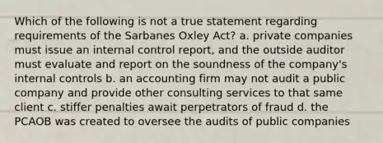 Which of the following is not a true statement regarding requirements of the Sarbanes Oxley Act? a. private companies must issue an internal control report, and the outside auditor must evaluate and report on the soundness of the company's internal controls b. an accounting firm may not audit a public company and provide other consulting services to that same client c. stiffer penalties await perpetrators of fraud d. the PCAOB was created to oversee the audits of public companies