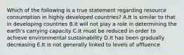 Which of the following is a true statement regarding resource consumption in highly developed countries? A.It is similar to that in developing countries B.It will not play a role in determining the earth's carrying capacity C.It must be reduced in order to achieve environmental sustainability D.It has been gradually decreasing E.It is not generally linked to levels of affluence