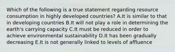 Which of the following is a true statement regarding resource consumption in highly developed countries? A.It is similar to that in developing countries B.It will not play a role in determining the earth's carrying capacity C.It must be reduced in order to achieve environmental sustainability D.It has been gradually decreasing E.It is not generally linked to levels of affluence