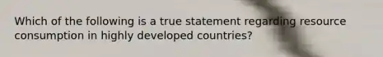 Which of the following is a true statement regarding resource consumption in highly developed countries?