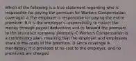 Which of the following is a true statement regarding who is responsible for paying the premium for Workers Compensation coverage? A The employer is responsible for paying the entire premium. B It is the employer's responsibility to collect the money through payroll deductions and to forward the premium to the insurance company promptly. C Workers Compensation is a contributory plan, meaning that the employer and employees share in the costs of the premium. D Since coverage is mandatory, it is provided at no cost to the employer, and no premiums are charged.