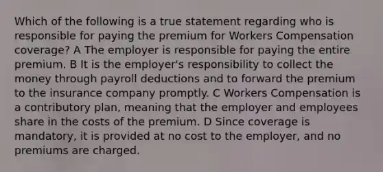 Which of the following is a true statement regarding who is responsible for paying the premium for Workers Compensation coverage? A The employer is responsible for paying the entire premium. B It is the employer's responsibility to collect the money through payroll deductions and to forward the premium to the insurance company promptly. C Workers Compensation is a contributory plan, meaning that the employer and employees share in the costs of the premium. D Since coverage is mandatory, it is provided at no cost to the employer, and no premiums are charged.