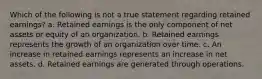 Which of the following is not a true statement regarding retained earnings? a. Retained earnings is the only component of net assets or equity of an organization. b. Retained earnings represents the growth of an organization over time. c. An increase in retained earnings represents an increase in net assets. d. Retained earnings are generated through operations.