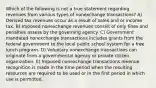 Which of the following is not a true statement regarding revenues from various types of nonexchange transactions? A) Derived tax revenues occur as a result of sales and or income tax. B) Imposed nonexchange revenues consist of only fines and penalties assess by the governing agency. C) Government mandated nonexchange transactions includes grants from the federal government to the local public school system for a free lunch program. D) Voluntary nonexchange transactions can originate from a governmental agency or private citizen organization. E) Imposed nonexchange transactions revenue recognition is made in the time period when the resulting resources are required to be used or in the first period in which use is permitted.