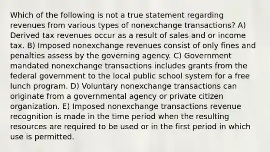 Which of the following is not a true statement regarding revenues from various types of nonexchange transactions? A) Derived tax revenues occur as a result of sales and or income tax. B) Imposed nonexchange revenues consist of only fines and penalties assess by the governing agency. C) Government mandated nonexchange transactions includes grants from the federal government to the local public school system for a free lunch program. D) Voluntary nonexchange transactions can originate from a governmental agency or private citizen organization. E) Imposed nonexchange transactions revenue recognition is made in the time period when the resulting resources are required to be used or in the first period in which use is permitted.