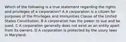 Which of the following is a true statement regarding the rights and privileges of a corporation? A A corporation is a citizen for purposes of the Privileges and Immunities Clause of the United States Constitution. B A corporation has the power to sue and be sued. C A corporation generally does not exist as an entity apart from its owners. D A corporation is protected by the usury laws in Maryland.