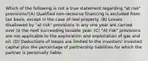 Which of the following is not a true statement regarding "at risk" provisions?(A) Qualified non-recourse financing is excluded from tax basis, except in the case of real property. (B) Losses disallowed by "at risk" provisions in any one year are carried over to the next succeeding taxable year. (C) "At risk" provisions are not applicable to the exploration and exploitation of gas and oil. (D) Deductions of losses are limited to the investors' invested capital plus the percentage of partnership liabilities for which the partner is personally liable.