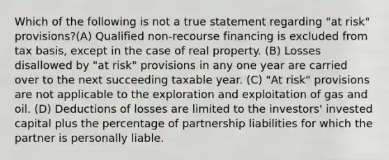 Which of the following is not a true statement regarding "at risk" provisions?(A) Qualified non-recourse financing is excluded from tax basis, except in the case of real property. (B) Losses disallowed by "at risk" provisions in any one year are carried over to the next succeeding taxable year. (C) "At risk" provisions are not applicable to the exploration and exploitation of gas and oil. (D) Deductions of losses are limited to the investors' invested capital plus the percentage of partnership liabilities for which the partner is personally liable.