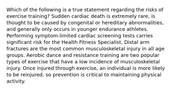 Which of the following is a true statement regarding the risks of exercise training? Sudden cardiac death is extremely rare, is thought to be caused by congenital or hereditary abnormalities, and generally only occurs in younger endurance athletes. Performing symptom-limited cardiac screening tests carries significant risk for the Health Fitness Specialist. Distal arm fractures are the most common musculoskeletal injury in all age groups. Aerobic dance and resistance training are two popular types of exercise that have a low incidence of musculoskeletal injury. Once injured through exercise, an individual is more likely to be reinjured, so prevention is critical to maintaining physical activity.