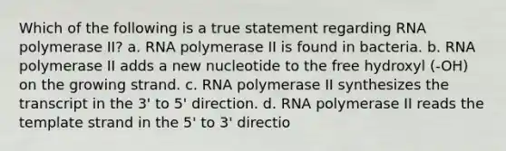 Which of the following is a true statement regarding RNA polymerase II? a. RNA polymerase II is found in bacteria. b. RNA polymerase II adds a new nucleotide to the free hydroxyl (-OH) on the growing strand. c. RNA polymerase II synthesizes the transcript in the 3' to 5' direction. d. RNA polymerase II reads the template strand in the 5' to 3' directio