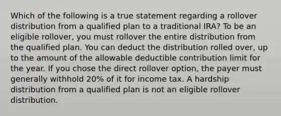 Which of the following is a true statement regarding a rollover distribution from a qualified plan to a traditional IRA? To be an eligible rollover, you must rollover the entire distribution from the qualified plan. You can deduct the distribution rolled over, up to the amount of the allowable deductible contribution limit for the year. If you chose the direct rollover option, the payer must generally withhold 20% of it for income tax. A hardship distribution from a qualified plan is not an eligible rollover distribution.