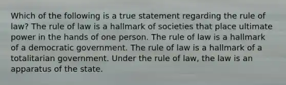 Which of the following is a true statement regarding the rule of law? The rule of law is a hallmark of societies that place ultimate power in the hands of one person. The rule of law is a hallmark of a democratic government. The rule of law is a hallmark of a totalitarian government. Under the rule of law, the law is an apparatus of the state.