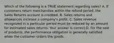 Which of the following is a TRUE statement regarding​ sales? A. If customers return merchandise within the refund​ period, the Sales Returns account is credited. B. Sales returns and allowances increase a​ company's profit. C. Sales revenue recognized in a particular period must be reduced by an amount for estimated sales returns. Your answer is correct.D. For the sale of​ products, the performance obligation is generally satisfied when the customer orders the goods.