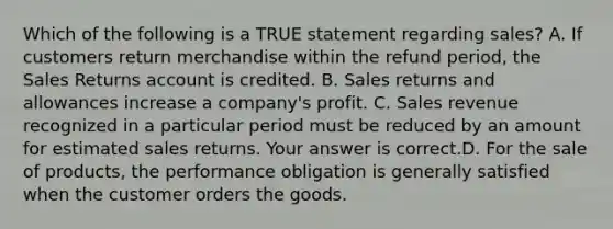 Which of the following is a TRUE statement regarding​ sales? A. If customers return merchandise within the refund​ period, the Sales Returns account is credited. B. Sales returns and allowances increase a​ company's profit. C. Sales revenue recognized in a particular period must be reduced by an amount for estimated sales returns. Your answer is correct.D. For the sale of​ products, the performance obligation is generally satisfied when the customer orders the goods.