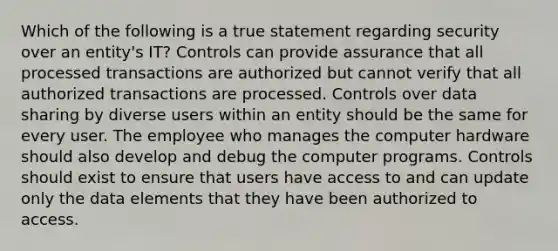 Which of the following is a true statement regarding security over an entity's IT? Controls can provide assurance that all processed transactions are authorized but cannot verify that all authorized transactions are processed. Controls over data sharing by diverse users within an entity should be the same for every user. The employee who manages the computer hardware should also develop and debug the computer programs. Controls should exist to ensure that users have access to and can update only the data elements that they have been authorized to access.