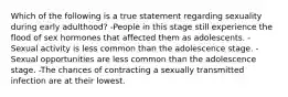 Which of the following is a true statement regarding sexuality during early adulthood? -People in this stage still experience the flood of sex hormones that affected them as adolescents. -Sexual activity is less common than the adolescence stage. -Sexual opportunities are less common than the adolescence stage. -The chances of contracting a sexually transmitted infection are at their lowest.