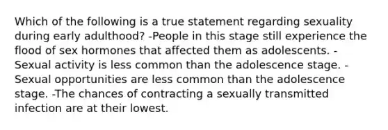 Which of the following is a true statement regarding sexuality during early adulthood? -People in this stage still experience the flood of sex hormones that affected them as adolescents. -Sexual activity is less common than the adolescence stage. -Sexual opportunities are less common than the adolescence stage. -The chances of contracting a sexually transmitted infection are at their lowest.