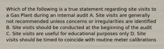 Which of the following is a true statement regarding site visits to a Gas Plant during an internal audit A. Site visits are generally not recommended unless concerns or irregularities are identified B. Site visits should be conducted at the beginning of the audit C. Site visits are useful for educational purposes only D. Site visits should be timed to coincide with routine meter calibrations