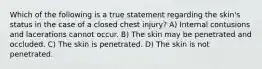 Which of the following is a true statement regarding the skin's status in the case of a closed chest injury? A) Internal contusions and lacerations cannot occur. B) The skin may be penetrated and occluded. C) The skin is penetrated. D) The skin is not penetrated.