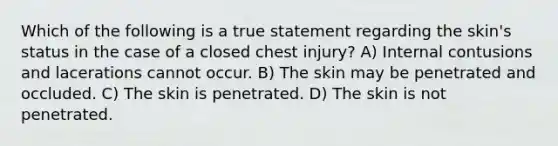 Which of the following is a true statement regarding the skin's status in the case of a closed chest injury? A) Internal contusions and lacerations cannot occur. B) The skin may be penetrated and occluded. C) The skin is penetrated. D) The skin is not penetrated.