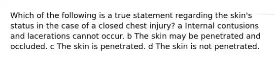 Which of the following is a true statement regarding the skin's status in the case of a closed chest injury? a Internal contusions and lacerations cannot occur. b The skin may be penetrated and occluded. c The skin is penetrated. d The skin is not penetrated.