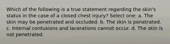 Which of the following is a true statement regarding the skin's status in the case of a closed chest injury? Select one: a. The skin may be penetrated and occluded. b. The skin is penetrated. c. Internal contusions and lacerations cannot occur. d. The skin is not penetrated.