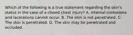 Which of the following is a true statement regarding the​ skin's status in the case of a closed chest​ injury? A. Internal contusions and lacerations cannot occur. B. The skin is not penetrated. C. The skin is penetrated. D. The skin may be penetrated and occluded.