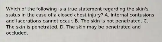 Which of the following is a true statement regarding the​ skin's status in the case of a closed chest​ injury? A. Internal contusions and lacerations cannot occur. B. The skin is not penetrated. C. The skin is penetrated. D. The skin may be penetrated and occluded.