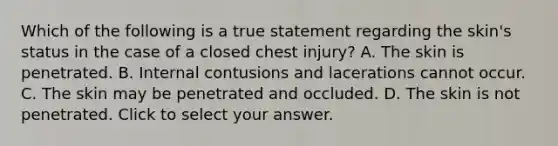 Which of the following is a true statement regarding the​ skin's status in the case of a closed chest​ injury? A. The skin is penetrated. B. Internal contusions and lacerations cannot occur. C. The skin may be penetrated and occluded. D. The skin is not penetrated. Click to select your answer.