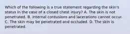 Which of the following is a true statement regarding the skin's status in the case of a closed chest injury? A. The skin is not penetrated. B. Internal contusions and lacerations cannot occur. C. The skin may be penetrated and occluded. D. The skin is penetrated.