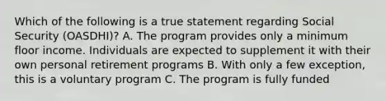 Which of the following is a true statement regarding Social Security (OASDHI)? A. The program provides only a minimum floor income. Individuals are expected to supplement it with their own personal retirement programs B. With only a few exception, this is a voluntary program C. The program is fully funded