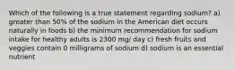 Which of the following is a true statement regarding sodium? a) greater than 50% of the sodium in the American diet occurs naturally in foods b) the minimum recommendation for sodium intake for healthy adults is 2300 mg/ day c) fresh fruits and veggies contain 0 milligrams of sodium d) sodium is an essential nutrient