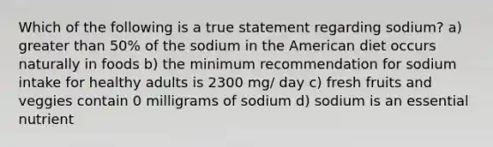 Which of the following is a true statement regarding sodium? a) greater than 50% of the sodium in the American diet occurs naturally in foods b) the minimum recommendation for sodium intake for healthy adults is 2300 mg/ day c) fresh fruits and veggies contain 0 milligrams of sodium d) sodium is an essential nutrient