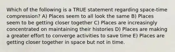 Which of the following is a TRUE statement regarding space-time compression? A) Places seem to all look the same B) Places seem to be getting closer together C) Places are increasingly concentrated on maintaining their histories D) Places are making a greater effort to converge activities to save time E) Places are getting closer together in space but not in time.