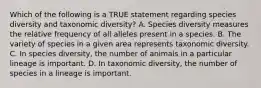 Which of the following is a TRUE statement regarding species diversity and taxonomic diversity? A. Species diversity measures the relative frequency of all alleles present in a species. B. The variety of species in a given area represents taxonomic diversity. C. In species diversity, the number of animals in a particular lineage is important. D. In taxonomic diversity, the number of species in a lineage is important.