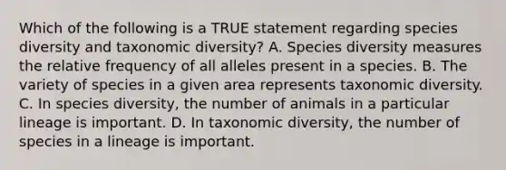 Which of the following is a TRUE statement regarding species diversity and taxonomic diversity? A. Species diversity measures the relative frequency of all alleles present in a species. B. The variety of species in a given area represents taxonomic diversity. C. In species diversity, the number of animals in a particular lineage is important. D. In taxonomic diversity, the number of species in a lineage is important.