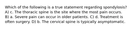 Which of the following is a true statement regarding spondylosis? A) c. The thoracic spine is the site where the most pain occurs. B) a. Severe pain can occur in older patients. C) d. Treatment is often surgery. D) b. The cervical spine is typically asymptomatic.