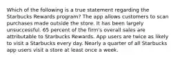 Which of the following is a true statement regarding the Starbucks Rewards program? The app allows customers to scan purchases made outside the store. It has been largely unsuccessful. 65 percent of the firm's overall sales are attributable to Starbucks Rewards. App users are twice as likely to visit a Starbucks every day. Nearly a quarter of all Starbucks app users visit a store at least once a week.