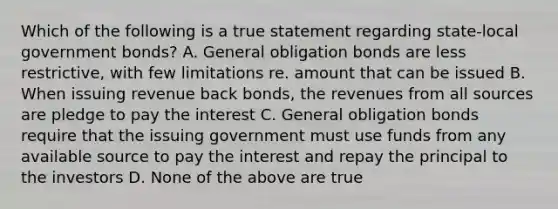 Which of the following is a true statement regarding state-local government bonds? A. General obligation bonds are less restrictive, with few limitations re. amount that can be issued B. When issuing revenue back bonds, the revenues from all sources are pledge to pay the interest C. General obligation bonds require that the issuing government must use funds from any available source to pay the interest and repay the principal to the investors D. None of the above are true