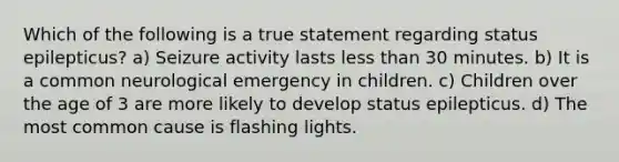 Which of the following is a true statement regarding status epilepticus? a) Seizure activity lasts less than 30 minutes. b) It is a common neurological emergency in children. c) Children over the age of 3 are more likely to develop status epilepticus. d) The most common cause is flashing lights.