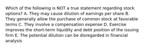 Which of the following is NOT a true statement regarding stock options? A. They may cause dilution of earnings per share B. They generally allow the purchase of common stock at favorable terms C. They involve a compensation expense D. Exercise improves the short-term liquidity and debt position of the issuing firm E. The potential dilution can be disregarded in financial analysis