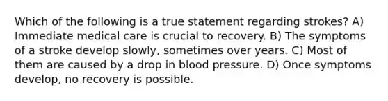 Which of the following is a true statement regarding strokes? A) Immediate medical care is crucial to recovery. B) The symptoms of a stroke develop slowly, sometimes over years. C) Most of them are caused by a drop in blood pressure. D) Once symptoms develop, no recovery is possible.