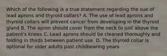 Which of the following is a true statement regarding the sue of lead aprons and thyroid collars? A. The use of lead aprons and thyroid collars will prevent cancer from developing in the thyroid gland B. The apron should cover from the neck to just above the patient's knees C. Lead aprons should be cleaned thoroughly and folding in thirds between patient use. D. The thyroid collar is optional for older adults past childbearing years